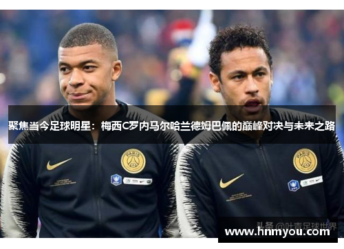 聚焦当今足球明星：梅西C罗内马尔哈兰德姆巴佩的巅峰对决与未来之路