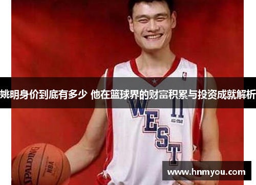 姚明身价到底有多少 他在篮球界的财富积累与投资成就解析