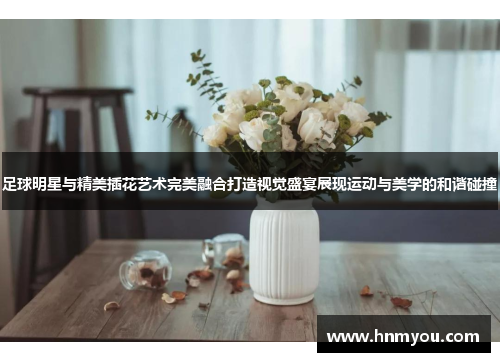 足球明星与精美插花艺术完美融合打造视觉盛宴展现运动与美学的和谐碰撞