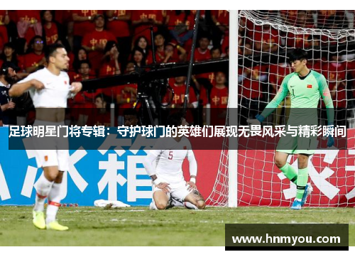 足球明星门将专辑：守护球门的英雄们展现无畏风采与精彩瞬间