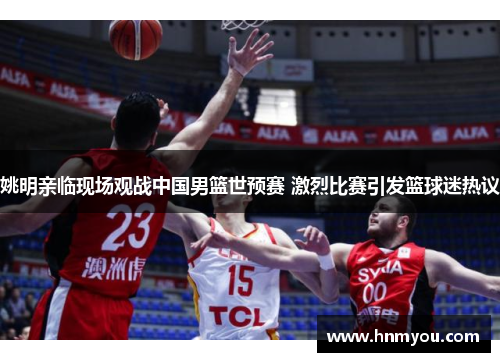 姚明亲临现场观战中国男篮世预赛 激烈比赛引发篮球迷热议