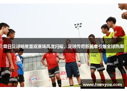 昔日足球明星重返赛场再度闪耀，足球传奇新篇章引爆全球热潮