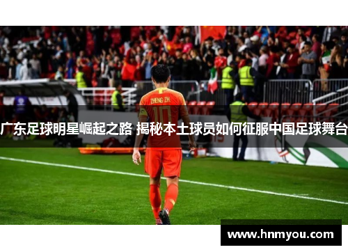 广东足球明星崛起之路 揭秘本土球员如何征服中国足球舞台
