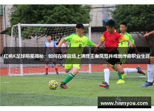 红桃K足球明星揭秘：如何在绿茵场上演绎王者风范并成就传奇职业生涯