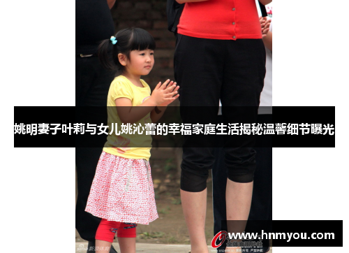 姚明妻子叶莉与女儿姚沁蕾的幸福家庭生活揭秘温馨细节曝光