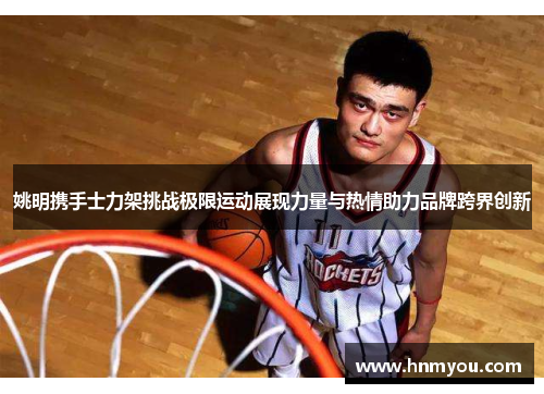 姚明携手士力架挑战极限运动展现力量与热情助力品牌跨界创新
