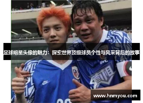 足球明星头像的魅力：探索世界顶级球员个性与风采背后的故事