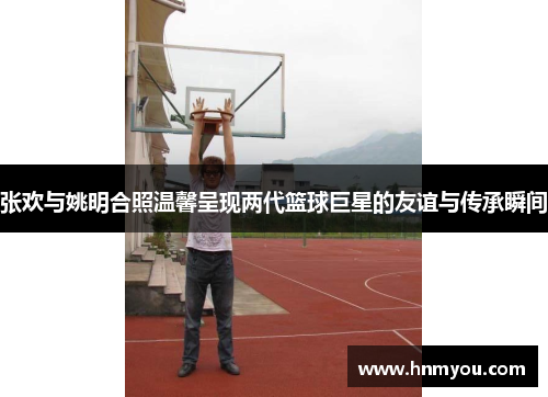 张欢与姚明合照温馨呈现两代篮球巨星的友谊与传承瞬间