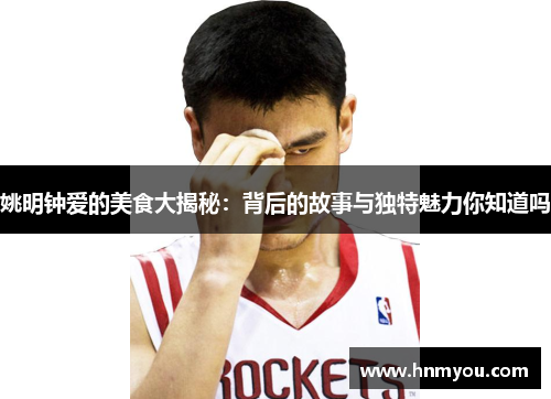 姚明钟爱的美食大揭秘：背后的故事与独特魅力你知道吗