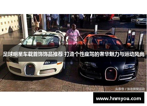 足球明星车载首饰饰品推荐 打造个性座驾的奢华魅力与运动风尚