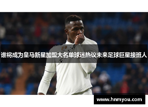 谁将成为皇马新星加盟大名单球迷热议未来足球巨星接班人