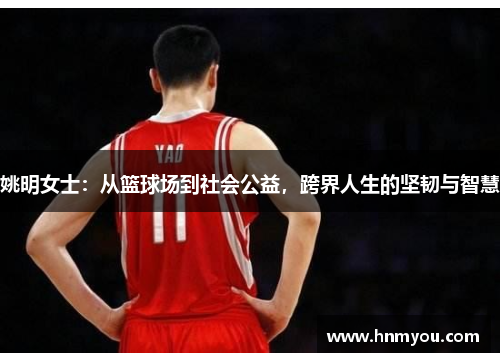 姚明女士：从篮球场到社会公益，跨界人生的坚韧与智慧