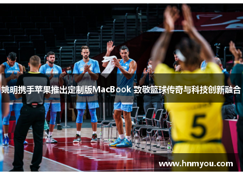 姚明携手苹果推出定制版MacBook 致敬篮球传奇与科技创新融合