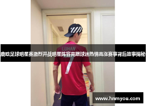 鹿晗足球明星赛激烈开战明星阵容亮眼球迷热情高涨赛事背后故事揭秘
