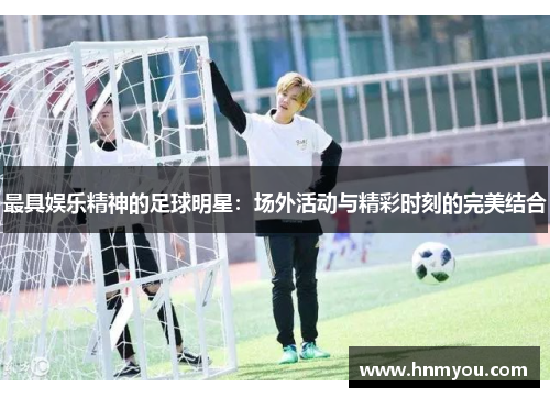 最具娱乐精神的足球明星：场外活动与精彩时刻的完美结合
