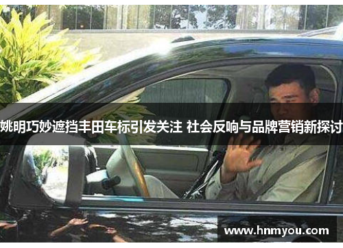 姚明巧妙遮挡丰田车标引发关注 社会反响与品牌营销新探讨