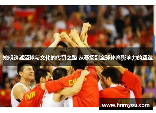 姚明跨越篮球与文化的传奇之路 从赛场到全球体育影响力的塑造
