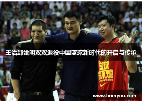 王治郅姚明双双退役中国篮球新时代的开启与传承