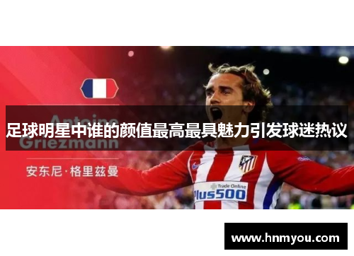 足球明星中谁的颜值最高最具魅力引发球迷热议