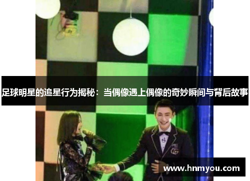 足球明星的追星行为揭秘：当偶像遇上偶像的奇妙瞬间与背后故事