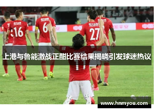 上港与鲁能激战正酣比赛结果揭晓引发球迷热议